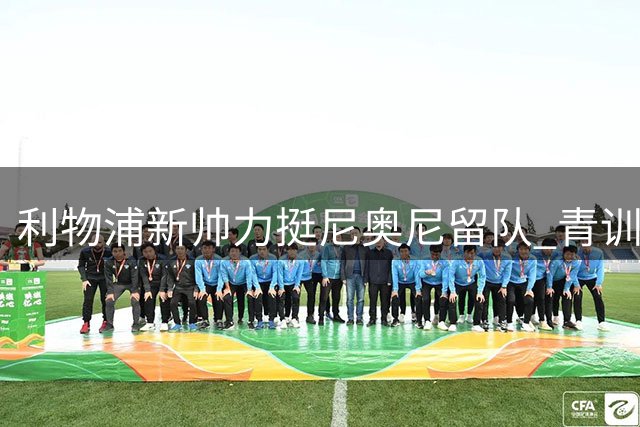 利物浦新帅力挺尼奥尼留队 青训小将迎关键赛季