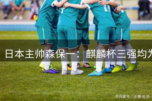日本主帅森保一：麒麟杯三强均为世界杯劲旅，是绝佳练兵舞台