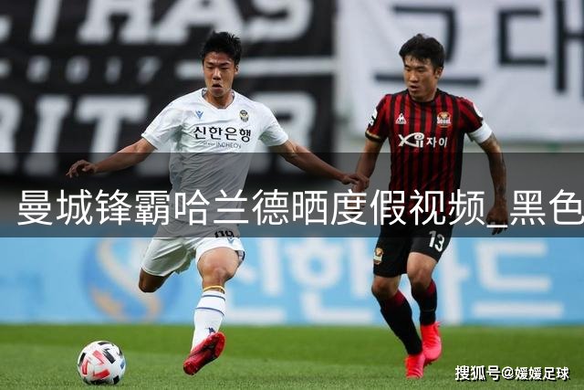 曼城锋霸哈兰德晒度假视频 黑色背心造型尽显健硕身材
