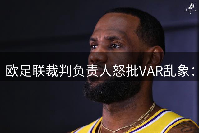欧足联裁判负责人怒批VAR乱象：职业赛场电子游戏化趋势令人忧