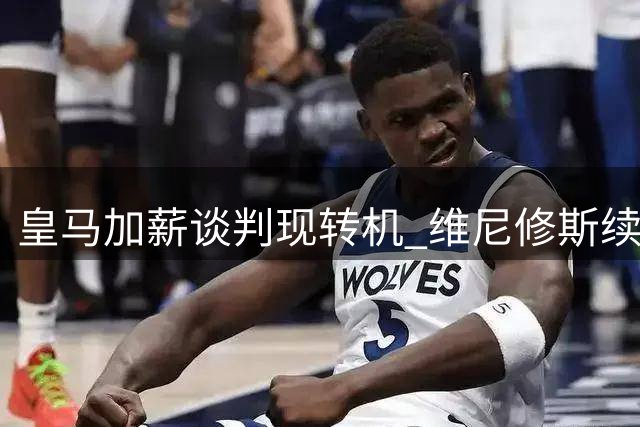 皇马加薪谈判现转机 维尼修斯续约前景渐明朗